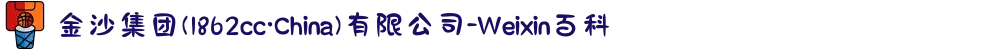 金沙集团(1862cc·China)有限公司-Weixin百科